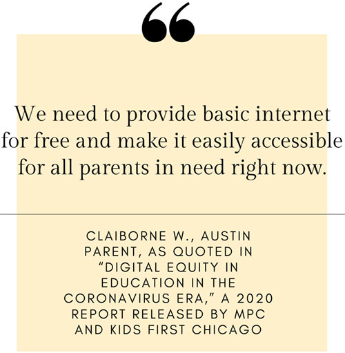 Quote: We need to provide basic internet for free and make it easily accessible for all parents in need right now. - Claiborne W., Austin Parent, as quoted in ’Digital Equity in Education in the Coronavirus Era,’ a 2020 report released by MPC and Kids First Chicago