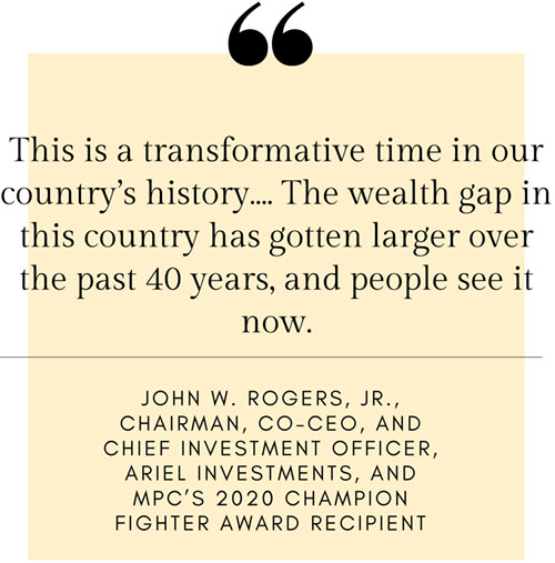 Quote: This is a transformative time in our country’s history...The wealth gap in thsi country has gotten larger over the past 40 years, and people see it now. - John W. Rogers, Jr., Chairmain, Co-CEO, and Chief Investment Officer, Ariel Investments, and MPC’s 2020 Champion Fighter Award Recipient