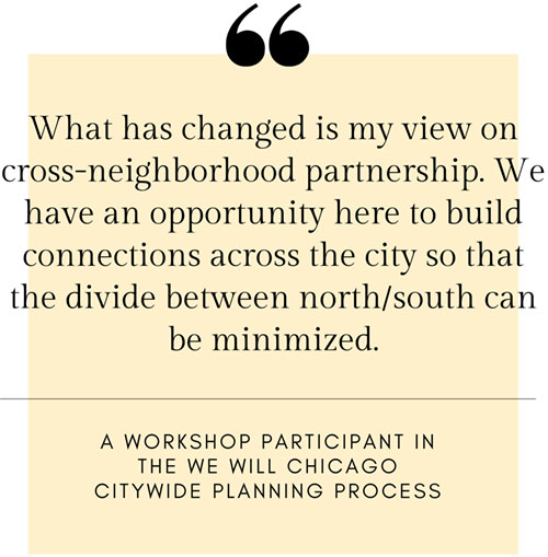 What has changed in my view on cross-neighborhood partnership. We have an opportunity here to build connections across the city so that the divide between north/south can be minimized. - A workshop participant in the We Will Chicago citywide planning process